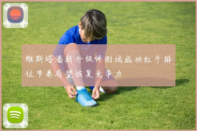 维斯塔潘新升级件测试成功红牛排位节奏有望恢复竞争力