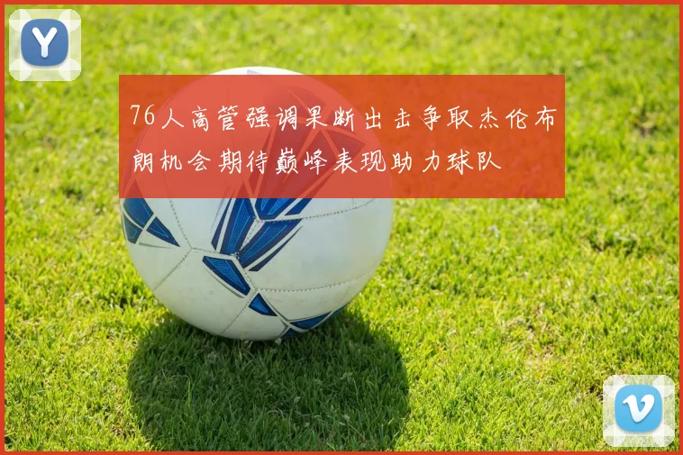 76人高管强调果断出击争取杰伦布朗机会期待巅峰表现助力球队