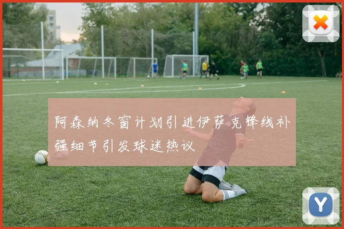 阿森纳冬窗计划引进伊萨克锋线补强细节引发球迷热议