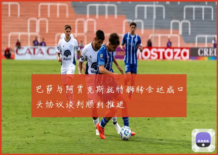 巴萨与阿贾克斯就特狮转会达成口头协议谈判顺利推进