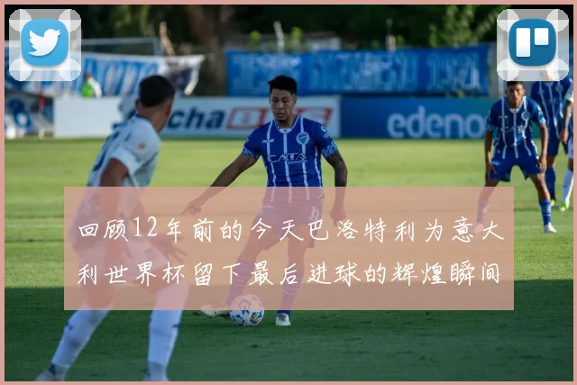 回顾12年前的今天巴洛特利为意大利世界杯留下最后进球的辉煌瞬间