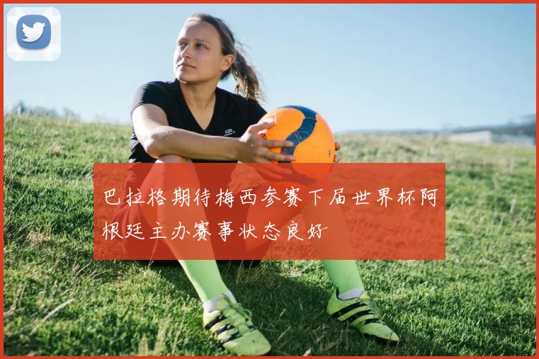 巴拉格期待梅西参赛下届世界杯阿根廷主办赛事状态良好